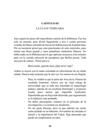 48
CAPITULO III
LA CLAVE TEMPLARIA
Jean seguía los pasos del mayordomo camino de la biblioteca. Fue tan
solo un instante, pero divisó fugazmente a tres o cuatro personas
vestidas de blanco saliendo de una de las habitaciones de la planta baja.
Por un momento pensó que eran practicantes de artes marciales, pues
tenían una blusa grande y unos pantalones totalmente blancos. No
había nadie en la biblioteca por lo que optó por acercarse a los estantes
para ver la variada colección de ejemplares que Bellini poseía. Toda
una joya de cultura –Pensó para si-
- Bienvenido, querido Jean ¿Qué tal el viaje?
Arthur se acercó con la mano extendida en ofrecimiento de un cálido
saludo. Parecía más contento que la otra vez. Su sonrisa no era fingida.
- Pues, la verdad es que la pista del Arca de la Alianza ha
resultado frustrante. Estuve con un viejo colega de
universidad, que es toda una autoridad en arqueología
judaica, además de un excelente historiador y al parecer
resulta poco menos que imposible localizarla.
Suponiendo que no haya sido destruida, que seguramente
es la hipótesis más probable.
- No debes preocuparte, estamos en el principio de la
investigación y es normal ese desaliento.
- No me gusta fracasar, pero es que además me siento
como perdido en un laberinto. No termino de entender el
interés y la importancia del Udyat. Sigo pensando que
puede ser simplemente un mito.
 