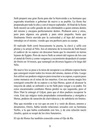 5
Seth preparó una gran fiesta para dar la bienvenida a su hermano que
regresaba triunfante a gobernar de nuevo a su pueblo. La fiesta fue
preparada por todo lo alto y con el mayor esplendor. Al final de la fiesta
Seth mostró un cofre grande de oro ofertándolo a quien entrara dentro
del mismo y encajara perfectamente dentro. Probaron unos y otros,
pero para algunos era grande y para otros pequeño, hasta que
finalmente Osiris movido por la curiosidad y el lujo del mismo se
introdujo en el mismo, viendo que era perfecto para su cuerpo.
El malvado Seth cerró bruscamente la puerta, la clavó y selló con
plomo y la arrojó al Nilo. Isis al enterarse de la traición de Seth buscó
el cadáver de su esposo sin descanso hasta que lo encontró en tierras
lejanas de Egipto. Pero de nuevo Seth se enteró del regreso de Isis con
el ataúd de Osiris y como venganza y escarmiento despedazó el cuerpo
de Osiris en 14 trozos, que sumergió en diversos lugares a lo largo del
Nilo.
De nuevo Isis se puso a la tarea de recuperar a su difunto esposo hasta
que consiguió reunir todos los trozos del mismo, menos el falo. Luego
Isis utilizó sus poderes mágicos para resucitar a su esposo, a quien puso
como monarca en el reino de los muertos. Con esa misma magia Isis
consiguió concebir de su esposo a su hijo Horus, quien al alcanzar la
mayoría de edad, se enfrentó a su tío Seth para vengar a su padre. En
estos encarnizados combates Horus perdió su ojo izquierdo, pero el
Dios Thot le entregó el Udyat, para que el dios pudiera recuperar la
vista. Este ojo mágico tenía propiedades extraordinarias y otorgaba a
Horus, poderes de sanación de clarividencia y de sabiduría sin límites.
Hay que recordar a su vez que en este ir y venir de dioses, amores y
desamores, Osiris, había tenido relaciones sexuales con su hermana
Neftis, a la que había confundido con Isis, y de esta relación nació
Anubis, quien se ocupó de los ritos funerarios.
El ojo de Horus fue también conocido como el Ojo de Ra.
 