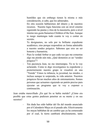 50
humildes que sin embargo tienen la misma o más
consideración, si cabe, que los adinerados.
En otra ocasión hablaremos del dinero y de nuestros
recursos. Nuestra logia funciona con un nivel externo
siguiendo las pautas y ritos de la masonería, pero a nivel
interno nos gusta llamarnos Children of the Sun. Aunque
te ruego mantengas todo cuanto te voy a contar en
secreto.
Te designamos, no solo por tu brillante expediente
académico, sino porque respondiste en forma admirable
a nuestro sondeo psíquico. Sabemos que eres un ser
honesto y humanista.
- Pues la verdad Arthur es que cada vez que me comentas
algo me pierdo aún más, ¿Qué demonios es un “sondeo
psíquico”?
- Ten paciencia Jean, no me interrumpas. Yo te lo voy
aclarando. Como te digo investigamos tu expediente y
posteriormente nuestro grupo te visualizó en una
“Tenida” Vimos tu infancia, tu juventud, tus miedos, e
incluso aunque te sorprenda, tu vida anterior. Nuestros
psíquicos llevan muchos años de entrenamiento. Somos
personas que actuamos siguiendo un patrón preciso para
ejecutar un programa que te voy a exponer a
continuación.
Jean estaba maravillado ¿En qué lio se había metido? ¿Cómo era
posible que estas gentes pudiesen penetrar en su mente y en sus
secretos?
- Sin duda has oído hablar del fin del mundo anunciado
por el Calendario Maya en el pasado año. Efectivamente
los mayas hablaban de un cambio que ya ha comenzado
por el cual, la tierra cambiará absolutamente, tanto
 