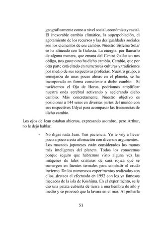 51
geográficamente como a nivel social, económico y racial.
El inexorable cambio climático, la superpoblación, el
agotamiento de los recursos y las desigualdades sociales
son los elementos de ese cambio. Nuestro Sistema Solar
se ha alineado con la Galaxia. La energía; por llamarlo
de alguna manera, que emana del Centro Galáctico nos
obliga, nos guste o no ha dicho cambio. Cambio, que por
otra parte está citado en numerosas culturas y tradiciones
por medio de sus respectivas profecías. Nuestro grupo, a
semejanza de unas pocas almas en el planeta, se ha
incorporado en forma consciente a dicho cambio. Si
tuviésemos el Ojo de Horus, podríamos amplificar
nuestra onda cerebral activando y acelerando dicho
cambio. Más concretamente. Nuestro objetivo es
posicionar a 144 seres en diversas partes del mundo con
sus respectivos Udyat para acompasar las frecuencias de
dicho cambio.
Los ojos de Jean estaban abiertos, expresando asombro, pero Arthur,
no le dejó hablar.
- No digas nada Jean. Ten paciencia. Yo te voy a llevar
poco a poco a esta afirmación con diversos argumentos.
Los macacos japoneses están considerados los monos
más inteligentes del planeta. Todos los conocemos
porque seguro que habremos visto alguna vez las
imágenes de tales criaturas de cara rojiza que se
sumergen en fuentes termales para combatir el crudo
invierno. De los numerosos experimentos realizados con
ellos, destaca el efectuado en 1952 con los ya famosos
macacos de la isla de Koshima. En el experimento, se le
dio una patata cubierta de tierra a una hembra de año y
medio y se provocó que la lavara en el mar. Al probarla
 