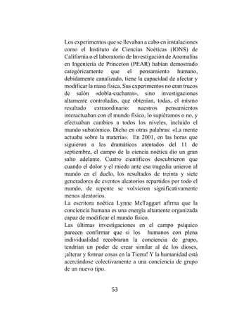 53
Los experimentos que se llevaban a cabo en instalaciones
como el Instituto de Ciencias Noéticas (IONS) de
California o el laboratorio de Investigación de Anomalías
en Ingeniería de Princeton (PEAR) habían demostrado
categóricamente que el pensamiento humano,
debidamente canalizado, tiene la capacidad de afectar y
modificar la masa física. Sus experimentos no eran trucos
de salón «dobla-cucharas», sino investigaciones
altamente controladas, que obtenían, todas, el mismo
resultado extraordinario: nuestros pensamientos
interactuaban con el mundo físico, lo supiéramos o no, y
efectuaban cambios a todos los niveles, incluido el
mundo subatómico. Dicho en otras palabras: «La mente
actuaba sobre la materia». En 2001, en las horas que
siguieron a los dramáticos atentados del 11 de
septiembre, el campo de la ciencia noética dio un gran
salto adelante. Cuatro científicos descubrieron que
cuando el dolor y el miedo ante esa tragedia unieron al
mundo en el duelo, los resultados de treinta y siete
generadores de eventos aleatorios repartidos por todo el
mundo, de repente se volvieron significativamente
menos aleatorios.
La escritora noética Lynne McTaggart afirma que la
conciencia humana es una energía altamente organizada
capaz de modificar el mundo físico.
Las últimas investigaciones en el campo psíquico
parecen confirmar que si los humanos con plena
individualidad recobraran la conciencia de grupo,
tendrían un poder de crear similar al de los dioses,
¡alterar y formar cosas en la Tierra! Y la humanidad está
acercándose colectivamente a una conciencia de grupo
de un nuevo tipo.
 