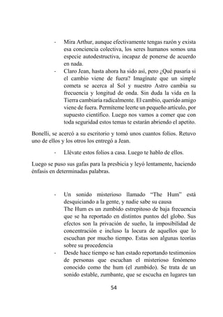 54
- Mira Arthur, aunque efectivamente tengas razón y exista
esa conciencia colectiva, los seres humanos somos una
especie autodestructiva, incapaz de ponerse de acuerdo
en nada.
- Claro Jean, hasta ahora ha sido así, pero ¿Qué pasaría si
el cambio viene de fuera? Imagínate que un simple
cometa se acerca al Sol y nuestro Astro cambia su
frecuencia y longitud de onda. Sin duda la vida en la
Tierra cambiaría radicalmente. El cambio, querido amigo
viene de fuera. Permíteme leerte un pequeño artículo, por
supuesto científico. Luego nos vamos a comer que con
toda seguridad estos temas te estarán abriendo el apetito.
Bonelli, se acercó a su escritorio y tomó unos cuantos folios. Retuvo
uno de ellos y los otros los entregó a Jean.
- Llévate estos folios a casa. Luego te hablo de ellos.
Luego se puso sus gafas para la presbicia y leyó lentamente, haciendo
énfasis en determinadas palabras.
- Un sonido misterioso llamado “The Hum” está
desquiciando a la gente, y nadie sabe su causa
The Hum es un zumbido estrepitoso de baja frecuencia
que se ha reportado en distintos puntos del globo. Sus
efectos son la privación de sueño, la imposibilidad de
concentración e incluso la locura de aquellos que lo
escuchan por mucho tiempo. Estas son algunas teorías
sobre su procedencia
- Desde hace tiempo se han estado reportando testimonios
de personas que escuchan el misterioso fenómeno
conocido como the hum (el zumbido). Se trata de un
sonido estable, zumbante, que se escucha en lugares tan
 