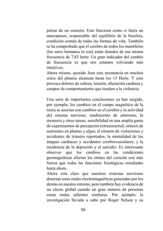 56
pulsar de un corazón. Esto funciona como si fuera un
marcapasos, responsable del equilibrio de la biosfera,
condición común de todas las formas de vida. También
se ha comprobado que el cerebro de todos los mamíferos
(los seres humanos lo son) están dotados de esa misma
frecuencia de 7,83 hertz. Un gran indicador del cambio
de frecuencia es que nos estamos volviendo más
intuitivos.
Ahora mismo, querido Jean esta resonancia en muchos
sitios del planeta alcanzan hasta los 13 Hertz. Y esto
provoca dolores de cabeza, tensión, alteración cardiaca y
campos de comportamiento que tienden a la violencia.
Una serie de importantes conclusiones ya han surgido,
por ejemplo, los cambios en el campo magnético de la
tierra se asocian con cambios en el cerebro y la actividad
del sistema nervioso; rendimiento de atletismo, la
memoria y otras tareas; sensibilidad en una amplia gama
de experimentos de percepción extrasensorial; síntesis de
nutrientes en plantas y algas; el número de violaciones y
accidentes de tránsito reportados; la mortalidad de los
ataques cardíacos y accidentes cerebrovasculares; y la
incidencia de la depresión y el suicidio. Es interesante
observar que los cambios en las condiciones
geomagnéticas afectan los ritmos del corazón con más
fuerza que todas las funciones fisiológicas estudiadas
hasta ahora.
Ahora está claro que nuestros sistemas nerviosos
detectan estas ondas electromagnéticas generadas por los
demás en nuestro entorno, pero también hay evidencia de
un efecto global cuando un gran número de personas
crean ondas salientes similares. Por ejemplo, la
investigación llevada a cabo por Roger Nelson y su
 