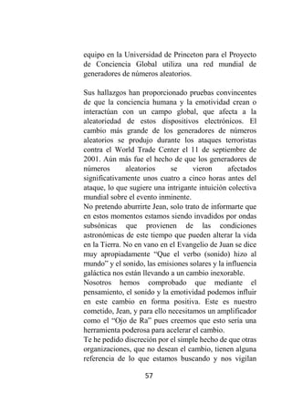 57
equipo en la Universidad de Princeton para el Proyecto
de Conciencia Global utiliza una red mundial de
generadores de números aleatorios.
Sus hallazgos han proporcionado pruebas convincentes
de que la conciencia humana y la emotividad crean o
interactúan con un campo global, que afecta a la
aleatoriedad de estos dispositivos electrónicos. El
cambio más grande de los generadores de números
aleatorios se produjo durante los ataques terroristas
contra el World Trade Center el 11 de septiembre de
2001. Aún más fue el hecho de que los generadores de
números aleatorios se vieron afectados
significativamente unos cuatro a cinco horas antes del
ataque, lo que sugiere una intrigante intuición colectiva
mundial sobre el evento inminente.
No pretendo aburrirte Jean, solo trato de informarte que
en estos momentos estamos siendo invadidos por ondas
subsónicas que provienen de las condiciones
astronómicas de este tiempo que pueden alterar la vida
en la Tierra. No en vano en el Evangelio de Juan se dice
muy apropiadamente “Que el verbo (sonido) hizo al
mundo” y el sonido, las emisiones solares y la influencia
galáctica nos están llevando a un cambio inexorable.
Nosotros hemos comprobado que mediante el
pensamiento, el sonido y la emotividad podemos influir
en este cambio en forma positiva. Este es nuestro
cometido, Jean, y para ello necesitamos un amplificador
como el “Ojo de Ra” pues creemos que esto sería una
herramienta poderosa para acelerar el cambio.
Te he pedido discreción por el simple hecho de que otras
organizaciones, que no desean el cambio, tienen alguna
referencia de lo que estamos buscando y nos vigilan
 