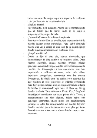 58
estrechamente. Te aseguro que son capaces de cualquier
cosa por imponer su modelo de vida.
- ¿Incluso matar?
- Por supuesto. Ten cuidado. Ahora vas comprendiendo
que el dinero que te hemos dado no es tanto si
simplemente te juegas la vida.
- ¡Demonios! No me lo hubiese imaginado.
- Pero todavía me falta un detalle, que seguramente tú lo
puedes juzgar como paranoico. Pero debo decírtelo
puesto que vas a entrar en una fase de la investigación
donde puedes encontrarte con cualquier cosa.
- ¿A qué te refieres?
- Como te dije el otro día, hemos detectado, que
interactuando en este cambio no estamos solos. Otras
fuerzas externas, quizás nuestros propios padres
genéticos venidos del espacio están interactuando en este
cambio. Su tecnología es tan asombrosa que han
implantado a millones de seres, sobre todo niños,
implantes energéticos, resonantes con las nuevas
frecuencias. Es decir, que no somos solo nosotros los
que estamos en esto. Nosotros lo tenemos constatado
pero hay investigadores que se están acercando al tema
de hecho te recomiendo que leas el libro de Gregg
Braden titulado “Despertando al Punto Cero” Según el
investigador americano por todas partes de la Tierra, y
aparentemente sin plan alguno, nacen bebés con
genéticas diferentes. ¡Esos niños son prácticamente
inmunes a todas las enfermedades de nuestro tiempo!
Braden no sabe que efectivamente es un plan perfecto.
Pero de esta cuestión tan escabrosa hablaremos en otro
momento.
 