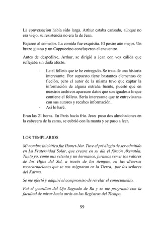 59
La conversación había sido larga. Arthur estaba cansado, aunque no
era viejo, su resistencia no era la de Jean.
Bajaron al comedor. La comida fue exquisita. El postre aún mejor. Un
brazo gitano y un Cappuccino concluyeron el encuentro.
Antes de despedirse, Arthur, se dirigió a Jean con voz cálida que
reflejaba sin duda afecto.
- Le el folleto que te he entregado. Se trata de una historia
interesante. Por supuesto tiene bastantes elementos de
ficción, pero el autor de la misma tuvo que captar la
información de alguna extraña fuente, puesto que en
nuestros archivos aparecen datos que son iguales a lo que
contiene el folleto. Sería interesante que te entrevistaras
con sus autores y recabes información.
- Así lo haré.
Eran las 21 horas. En Paris hacía frío. Jean puso dos almohadones en
la cabecera de la cama, se cubrió con la manta y se puso a leer.
LOS TEMPLARIOS
Mi nombre iniciático fue Homet-Nut. Tuve el privilegio de ser admitido
en La Fraternidad Solar, que creara en su día el faraón Akenatón.
Tanto yo, como mis setenta y un hermanos, juramos servir los valores
de los Hijos del Sol, a través de los tiempos, en las diversas
reencarnaciones que se nos asignaran en la Tierra, por los señores
del Karma.
Se me ofertó y adquirí el compromiso de revelar el conocimiento.
Fui el guardián del Ojo Sagrado de Ra y se me programó con la
facultad de mirar hacia atrás en los Registros del Tiempo.
 