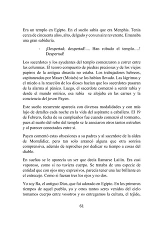 61
Era un templo en Egipto. En el sueño sabía que era Menphis. Tenía
cerca de cincuenta años, alto, delgado y con un aire reverente. Emanaba
una gran sabiduría.
- ¡Despertad; despertad!.... Han robado el templo….!
Despertad!
Los sacerdotes y los ayudantes del templo comenzaron a correr entre
las columnas. El tesoro compuesto de piedras preciosas y de los viejos
papiros de la antigua dinastía no estaba. Los trabajadores hebreos,
capitaneados por Maser (Moisés) se los habían llevado. Las lágrimas y
el miedo a la reacción de los dioses hacían que los sacerdotes pasaran
de la alarma al pánico. Luego, el sacerdote comenzó a sentir rabia y
desde el mundo onírico, esa rabia se alojaba en las carnes y la
conciencia del joven Payen.
Este sueño recurrente aparecía con diversas modalidades y con más
lujo de detalles cada noche en la vida del aspirante a caballero. El 19
de Febrero, fecha de su cumpleaños fue cuando comenzó el tormento,
pues al sueño del robo del templo se le asociaron otros tantos extraños
y al parecer conectados entre sí.
Payen comentó estas obsesiones a su padres y al sacerdote de la aldea
de Montdidier, pero tan solo arrancó alguna que otra sonrisa
comprensiva, además de reproches por dedicar su tiempo a cosas del
diablo.
En sueños se le aparecía un ser que decía llamarse Laiiin. Era casi
vaporoso, como si no tuviera cuerpo. Se trataba de una especie de
entidad que con ojos muy expresivos, parecía tener una luz brillante en
el entrecejo. Como si fueran tres los ojos y no dos.
Yo soy Ra, el antiguo Dios, que fui adorado en Egipto. En los primeros
tiempos de aquel pueblo, yo y otros tantos seres venidos del cielo
tomamos cuerpo entre vosotros y os entregamos la cultura, el tejido,
 