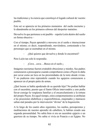62
las tradiciones y la ciencia que constituyó el legado cultural de vuestro
pueblo.
Este ser se aparecía en los primeros momentos del sueño nocturno y
le abandonaba en los primeros esbozos del despertar matutino.
Devuelve lo que pertenece a mi pueblo – repetía Luiin dentro del sueño
en forma obsesiva –
Con el tiempo, Payen aprendió a moverse en el sueño e interaccionar
en el mismo; es decir, respondiendo, moviéndose, contestando a los
personajes que se asomaban en el mismo.
- ¿Qué quieres que devuelva y donde lo encontraré?
Pero Luiin tan solo le respondía:
- ¡Cava…cava….Busca en el suelo ¡
Imágenes nocturnas fueron creándole obsesiones y miedos. Sus padres
comenzaron a preocuparse cuando comprobaron como a Payen le daba
por cavar como un loco en las proximidades de la torre donde vivían.
Y no pudieron sino reprenderle cuando los agujeros comenzaron a
aparecer en el propio patio de armas.
¿Qué locura se había apoderado de su querido hijo? No podían hablar
con el sacerdote, puesto que el Santo Oficio intervendría y esto podía
llevar consigo la vergüenza familiar y el encarcelamiento y la tortura
del propio Payen. En aquel tiempo, estos comportamientos se atribuían
a las posesiones diabólicas y esquizofrénicas, enajenados y maniacos
salían mal parados por la intervención “divina” de la Inquisición.
A lo largo de los cuatro años siguientes, los sueños, percepciones y
meditaciones de nuestro aprendiz de caballero, le habían creado una
segunda personalidad. No sabía bien si era un sacerdote egipcio o un
guerrero de su tiempo. No sabía si vivía en Francia o en Egipto. No
 