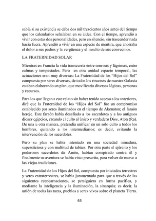 63
sabía si su existencia se daba dos mil trescientos años antes del tiempo
que los calendarios señalaban en su aldea. Con el tiempo, aprendió a
vivir con estas dos personalidades, pero en silencio, sin trascender nada
hacia fuera. Aprendió a vivir en una especie de mentira, que ahorraba
el dolor a sus padres y la vergüenza y el insulto de sus convecinos.
LA FRATERNIDAD SOLAR
Mientras en Francia la vida transcurría entre sonrisas y lágrimas, entre
calmas y tempestades. Pero en otra unidad espacio temporal, las
actuaciones eran muy diversas: La Fraternidad de los “Hijos del Sol”
compuesta por seres diversos, de todos los rincones de nuestra Galaxia
estaban elaborando un plan, que movilizaría diversas lógicas, personas
y recursos.
Para los que llegan a este relato sin haber tenido acceso a los anteriores,
diré que la Fraternidad de los “Hijos del Sol” fue un compromiso
establecido por seres iluminados en el tiempo de Akenaton; el faraón
hereje. Este faraón había desafiado a los sacerdotes y a los antiguos
dioses egipcios, creando el culto al único y verdadero Dios, Aton (Ra).
De una u otra manera, pretendía unificar en un solo culto a todos los
hombres, quitando a los intermediarios; es decir, evitando la
intervención de los sacerdotes.
Pero su plan se había intentado en una sociedad inmadura,
supersticiosa y con multitud de tabúes. Por otra parte el ejército y los
poderosos sacerdotes de Amón, habían conspirado contra él y
finalmente su aventura se había visto proscrita, para volver de nuevo a
las viejas tradiciones.
La Fraternidad de los Hijos del Sol, compuesta por iniciados terrestres
y seres extraterrestres, se había juramentado para que a través de las
siguientes reencarnaciones, se persiguiera en forma pacífica, y
mediante la inteligencia y la iluminación, la sinarquía; es decir, la
unión de todas las razas, pueblos y seres vivos sobre el planeta Tierra.
 