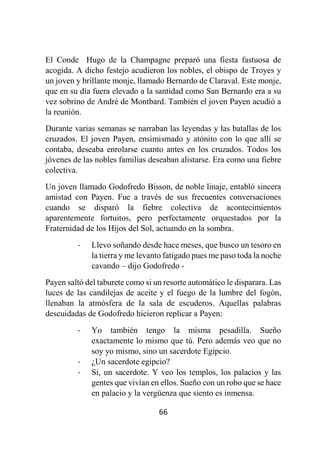 66
El Conde Hugo de la Champagne preparó una fiesta fastuosa de
acogida. A dicho festejo acudieron los nobles, el obispo de Troyes y
un joven y brillante monje, llamado Bernardo de Claraval. Este monje,
que en su día fuera elevado a la santidad como San Bernardo era a su
vez sobrino de André de Montbard. También el joven Payen acudió a
la reunión.
Durante varias semanas se narraban las leyendas y las batallas de los
cruzados. El joven Payen, ensimismado y atónito con lo que allí se
contaba, deseaba enrolarse cuanto antes en los cruzados. Todos los
jóvenes de las nobles familias deseaban alistarse. Era como una fiebre
colectiva.
Un joven llamado Godofredo Bisson, de noble linaje, entabló sincera
amistad con Payen. Fue a través de sus frecuentes conversaciones
cuando se disparó la fiebre colectiva de acontecimientos
aparentemente fortuitos, pero perfectamente orquestados por la
Fraternidad de los Hijos del Sol, actuando en la sombra.
- Llevo soñando desde hace meses, que busco un tesoro en
la tierra y me levanto fatigado pues me paso toda la noche
cavando – dijo Godofredo -
Payen saltó del taburete como si un resorte automático le disparara. Las
luces de las candilejas de aceite y el fuego de la lumbre del fogón,
llenaban la atmósfera de la sala de escuderos. Aquellas palabras
descuidadas de Godofredo hicieron replicar a Payen:
- Yo también tengo la misma pesadilla. Sueño
exactamente lo mismo que tú. Pero además veo que no
soy yo mismo, sino un sacerdote Egipcio.
- ¿Un sacerdote egipcio?
- Si, un sacerdote. Y veo los templos, los palacios y las
gentes que vivían en ellos. Sueño con un robo que se hace
en palacio y la vergüenza que siento es inmensa.
 