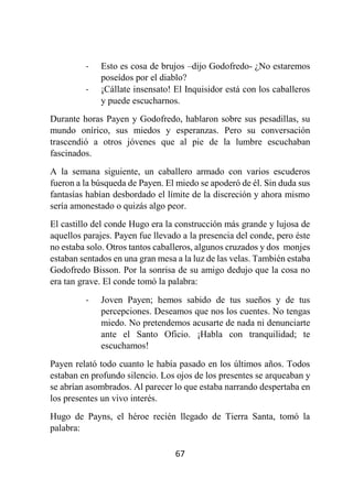 67
- Esto es cosa de brujos –dijo Godofredo- ¿No estaremos
poseídos por el diablo?
- ¡Cállate insensato! El Inquisidor está con los caballeros
y puede escucharnos.
Durante horas Payen y Godofredo, hablaron sobre sus pesadillas, su
mundo onírico, sus miedos y esperanzas. Pero su conversación
trascendió a otros jóvenes que al pie de la lumbre escuchaban
fascinados.
A la semana siguiente, un caballero armado con varios escuderos
fueron a la búsqueda de Payen. El miedo se apoderó de él. Sin duda sus
fantasías habían desbordado el límite de la discreción y ahora mismo
sería amonestado o quizás algo peor.
El castillo del conde Hugo era la construcción más grande y lujosa de
aquellos parajes. Payen fue llevado a la presencia del conde, pero éste
no estaba solo. Otros tantos caballeros, algunos cruzados y dos monjes
estaban sentados en una gran mesa a la luz de las velas. También estaba
Godofredo Bisson. Por la sonrisa de su amigo dedujo que la cosa no
era tan grave. El conde tomó la palabra:
- Joven Payen; hemos sabido de tus sueños y de tus
percepciones. Deseamos que nos los cuentes. No tengas
miedo. No pretendemos acusarte de nada ni denunciarte
ante el Santo Oficio. ¡Habla con tranquilidad; te
escuchamos!
Payen relató todo cuanto le había pasado en los últimos años. Todos
estaban en profundo silencio. Los ojos de los presentes se arqueaban y
se abrían asombrados. Al parecer lo que estaba narrando despertaba en
los presentes un vivo interés.
Hugo de Payns, el héroe recién llegado de Tierra Santa, tomó la
palabra:
 