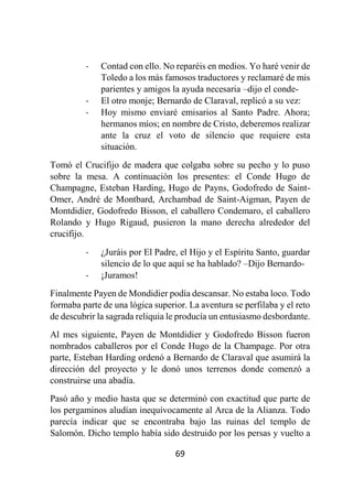 69
- Contad con ello. No reparéis en medios. Yo haré venir de
Toledo a los más famosos traductores y reclamaré de mis
parientes y amigos la ayuda necesaria –dijo el conde-
- El otro monje; Bernardo de Claraval, replicó a su vez:
- Hoy mismo enviaré emisarios al Santo Padre. Ahora;
hermanos míos; en nombre de Cristo, deberemos realizar
ante la cruz el voto de silencio que requiere esta
situación.
Tomó el Crucifijo de madera que colgaba sobre su pecho y lo puso
sobre la mesa. A continuación los presentes: el Conde Hugo de
Champagne, Esteban Harding, Hugo de Payns, Godofredo de Saint-
Omer, André de Montbard, Archambad de Saint-Aigman, Payen de
Montdidier, Godofredo Bisson, el caballero Condemaro, el caballero
Rolando y Hugo Rigaud, pusieron la mano derecha alrededor del
crucifijo.
- ¿Juráis por El Padre, el Hijo y el Espíritu Santo, guardar
silencio de lo que aquí se ha hablado? –Dijo Bernardo-
- ¡Juramos!
Finalmente Payen de Mondidier podía descansar. No estaba loco. Todo
formaba parte de una lógica superior. La aventura se perfilaba y el reto
de descubrir la sagrada reliquia le producía un entusiasmo desbordante.
Al mes siguiente, Payen de Montdidier y Godofredo Bisson fueron
nombrados caballeros por el Conde Hugo de la Champage. Por otra
parte, Esteban Harding ordenó a Bernardo de Claraval que asumirá la
dirección del proyecto y le donó unos terrenos donde comenzó a
construirse una abadía.
Pasó año y medio hasta que se determinó con exactitud que parte de
los pergaminos aludían inequívocamente al Arca de la Alianza. Todo
parecía indicar que se encontraba bajo las ruinas del templo de
Salomón. Dicho templo había sido destruido por los persas y vuelto a
 