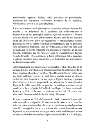 7
tradicionales egipcios, incluso había postulado su procedencia,
siguiendo los numerosas testimonios históricos de los egipcios,
vinculados al cielo y a las constelaciones.
La escuela francesa en Egiptología es una de las más prestigiosas del
mundo y los miembros de la academia son tradicionalistas e
inamovibles en sus principios teóricos. Que un jovenzuelo afirmara
que Isis, Osiris o Ra eran extraterrestres, levantó más de una ampolla
entre sus profesores, pero sus argumentos y razonamientos fueron
presentados con tal fuerza y tan bien documentados, que no pudieron
sino otorgarle el doctorado. Bien es verdad, que Jean tuvo la habilidad
de rectificar lo escrito mediante una conferencia magistral en el aula
Magna, afirmando que los “dioses” (que no extraterrestres) habían
venido del cielo. De esa manera, la Junta calificadora había accedido
a valorar su trabajo como una de las tesis doctorales más importantes
de las últimas décadas.
Afortunadamente un famoso autor de novelas y libros basados en el
antiguo Egipto, Christian Jacq, le había facilitado la publicación de su
tesis, adaptada al público y su libro: “Los Dioses de Orión” había sido
un éxito editorial, gracias al cual había podido reunir el dinero
suficiente para financiarse varios viajes a Egipto. Incluso el propio
Zahi Hawass, máximo responsable de Ministerio de Antigüedades
Egipcio, le había concedido un permiso especial para realizar varios
sondeos en la necrópolis del Valle de los Reyes, en las cercanías de
Luxor y en Tell el –Amarna, en la ribera oriental del Nilo, en la que
ubicaba la famosa ciudad del faraón hereje Akenaton.
Era precisamente de Tell el-Amarna de donde retornaba después de
seis meses de investigación. El viaje no había sido en vano, pues las
miles de notas tomadas sobre el terreno le tendrían ocupado el próximo
año. No tanto por los datos en sí mismo, sino porque había detectado
lagunas importantes en sus investigaciones, en la medida que el marco
de referencia de las mismas hacían permanente alusión a la Astrología,
 