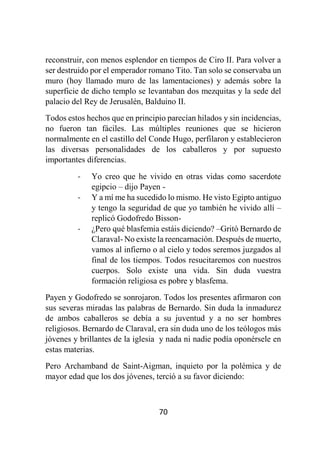 70
reconstruir, con menos esplendor en tiempos de Ciro II. Para volver a
ser destruido por el emperador romano Tito. Tan solo se conservaba un
muro (hoy llamado muro de las lamentaciones) y además sobre la
superficie de dicho templo se levantaban dos mezquitas y la sede del
palacio del Rey de Jerusalén, Balduino II.
Todos estos hechos que en principio parecían hilados y sin incidencias,
no fueron tan fáciles. Las múltiples reuniones que se hicieron
normalmente en el castillo del Conde Hugo, perfilaron y establecieron
las diversas personalidades de los caballeros y por supuesto
importantes diferencias.
- Yo creo que he vivido en otras vidas como sacerdote
egipcio – dijo Payen -
- Y a mí me ha sucedido lo mismo. He visto Egipto antiguo
y tengo la seguridad de que yo también he vivido allí –
replicó Godofredo Bisson-
- ¿Pero qué blasfemia estáis diciendo? –Gritó Bernardo de
Claraval- No existe la reencarnación. Después de muerto,
vamos al infierno o al cielo y todos seremos juzgados al
final de los tiempos. Todos resucitaremos con nuestros
cuerpos. Solo existe una vida. Sin duda vuestra
formación religiosa es pobre y blasfema.
Payen y Godofredo se sonrojaron. Todos los presentes afirmaron con
sus severas miradas las palabras de Bernardo. Sin duda la inmadurez
de ambos caballeros se debía a su juventud y a no ser hombres
religiosos. Bernardo de Claraval, era sin duda uno de los teólogos más
jóvenes y brillantes de la iglesia y nada ni nadie podía oponérsele en
estas materias.
Pero Archamband de Saint-Aigman, inquieto por la polémica y de
mayor edad que los dos jóvenes, terció a su favor diciendo:
 