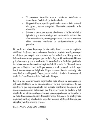 72
- Y nosotros también somos cristianos confesos –
anunciaron Godofredo y Archambad-
- Hugo de Payns, que iba perfilando como el líder natural
del grupo, terció enseguida, llevando concordia a la
discusión.
- Me costa que todos somos obedientes a la Santa Madre
Iglesia y que nadie reniega del credo de la misma. De
ahora en adelante, os ruego que estas conversaciones no
tiñan nuestras reuniones de enfrentamientos y de
pecados.
Bernardo se calmó. Pero aquella discusión final, cerraba un capítulo
cotidiano de dudas, mezcladas con fanatismo y misterio religioso que
se alojaba por doquier en la mente de los caballeros. Sin querer se
habían formado dos grupos: por un lado Payen, Godofredo de Bisson
y Archamband y por otro el resto de los caballeros. Se había perfilado
inequívocamente la autoridad espiritual de Bernardo de Claraval, tanto
por su brillantez como teólogo, como por el tremendo miedo que
inspiraba un monje de la Iglesia. El que permanecía más neutral y más
conciliador era Hugo de Payns, y este carácter, le daría finalmente el
título de Gran Maestro de la Orden del Temple.
Payen y sus dos hermanos espirituales más afines, se reunieron en
solitario. Hablaron de su mundo interior, de sus percepciones, de sus
miedos. Y por supuesto desde ese instante emplearon la astucia y el
silencio como armas defensivas que les preservaban de la duda y del
recelo de los otros caballeros. No era tanto un problema de traición, o
de falta de camaradería, sino de una tremenda diferencia de inteligencia
espiritual. Al fin y al cabo toda sociedad humana adolece de las mismas
virtudes y de los mismos errores.
CONTACTO CON LOS DIOSES
 