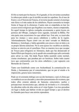 73
El frío se metía por los huesos. Ni el ganado, ni los sirvientes asomaban
la cabeza por miedo a que la terrible nevada les sepultara. En el mes de
Enero y en el Noreste de Francia, el invierno puede someter al enemigo
más feroz o al más audaz de los caballeros. Payen consumía su tiempo
frente al fuego de la chimenea. Cuanto más se empeñaba en leer los
escasos textos religiosos que llegaban a sus manos, menos comprendía.
En aquel tiempo la iglesia castigaba severamente a quien leyera sin
permiso del Obispo, cualquier texto sagrado, incluido la Biblia. Por
otra parte eran escasísimos los que sabían leer. Este arte, se reservaba
para los monjes y unos pocos caballeros y nobles de la región.
Afortunadamente Payen contó con un tutor versado en Medicina.
Botánica y Astrología, y había aprendido con creces a leer en latín y en
su propio idioma autóctono. No le eran ajenos los vocablos en alemán,
incluso se atrevía con el castellano. Pero su maestro tuvo que escapar
de Troyes para refugiarse en Alemania, dado que fue denunciado al
Santo Oficio por brujería y no le quedó otro remedio que salir corriendo
para salvar su vida. Sin duda Payen había asumido como normal,
ciertas enseñanzas, que pasaban por ser heréticas. Sobre todo cuanto
tuvo que contrastarlas con los otros caballeros y por supuesto con
Bernardo de Claraval.
Tanto con Godofredo como con Archembaud, la comunicación era
fluida, y hermanarse por el conocimiento, que no por el miedo o la
imposición, genera lazos inmortales.
Pudo ser el constante diálogo con sus dos hermanos, o por el clima que
se establecía en sus alocados y atrevidos pensamientos de aventura, que
todos ellos crearon además de fantasías conscientes; sueños y
percepciones inconscientes que, además de invitarles a ir a Jerusalén,
les ubicaban miles de años atrás en el viejo Egipto. Los tres pensaban
sin lugar a dudas que habían vivido en aquel tiempo y que el destino
les llamaba para hacer una misión reparadora.
 