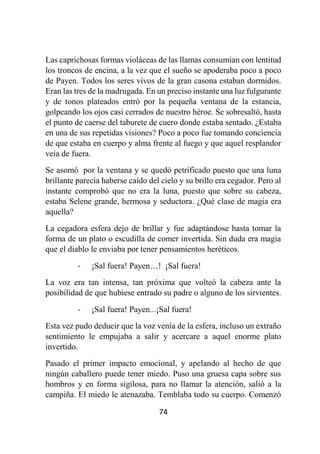 74
Las caprichosas formas violáceas de las llamas consumían con lentitud
los troncos de encina, a la vez que el sueño se apoderaba poco a poco
de Payen. Todos los seres vivos de la gran casona estaban dormidos.
Eran las tres de la madrugada. En un preciso instante una luz fulgurante
y de tonos plateados entró por la pequeña ventana de la estancia,
golpeando los ojos casi cerrados de nuestro héroe. Se sobresaltó, hasta
el punto de caerse del taburete de cuero donde estaba sentado. ¿Estaba
en una de sus repetidas visiones? Poco a poco fue tomando conciencia
de que estaba en cuerpo y alma frente al fuego y que aquel resplandor
veía de fuera.
Se asomó por la ventana y se quedó petrificado puesto que una luna
brillante parecía haberse caído del cielo y su brillo era cegador. Pero al
instante comprobó que no era la luna, puesto que sobre su cabeza,
estaba Selene grande, hermosa y seductora. ¿Qué clase de magia era
aquella?
La cegadora esfera dejo de brillar y fue adaptándose hasta tomar la
forma de un plato o escudilla de comer invertida. Sin duda era magia
que el diablo le enviaba por tener pensamientos heréticos.
- ¡Sal fuera! Payen…! ¡Sal fuera!
La voz era tan intensa, tan próxima que volteó la cabeza ante la
posibilidad de que hubiese entrado su padre o alguno de los sirvientes.
- ¡Sal fuera! Payen...¡Sal fuera!
Esta vez pudo deducir que la voz venía de la esfera, incluso un extraño
sentimiento le empujaba a salir y acercare a aquel enorme plato
invertido.
Pasado el primer impacto emocional, y apelando al hecho de que
ningún caballero puede tener miedo. Puso una gruesa capa sobre sus
hombros y en forma sigilosa, para no llamar la atención, salió a la
campiña. El miedo le atenazaba. Temblaba todo su cuerpo. Comenzó
 
