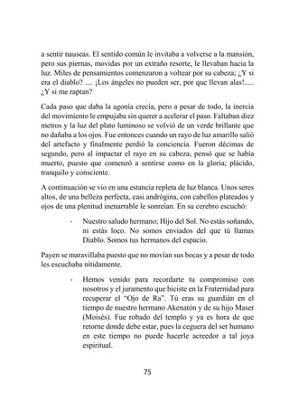75
a sentir nauseas. El sentido común le invitaba a volverse a la mansión,
pero sus piernas, movidas por un extraño resorte, le llevaban hacia la
luz. Miles de pensamientos comenzaron a voltear por su cabeza; ¿Y si
era el diablo? .... ¡Los ángeles no pueden ser, por que llevan alas!.....
¿Y si me raptan?
Cada paso que daba la agonía crecía, pero a pesar de todo, la inercia
del movimiento le empujaba sin querer a acelerar el paso. Faltaban diez
metros y la luz del plato luminoso se volvió de un verde brillante que
no dañaba a los ojos. Fue entonces cuando un rayo de luz amarillo salió
del artefacto y finalmente perdió la conciencia. Fueron décimas de
segundo, pero al impactar el rayo en su cabeza, pensó que se había
muerto, puesto que comenzó a sentirse como en la gloria; plácido,
tranquilo y consciente.
A continuación se vio en una estancia repleta de luz blanca. Unos seres
altos, de una belleza perfecta, casi andrógina, con cabellos plateados y
ojos de una plenitud inenarrable le sonreían. En su cerebro escuchó:
- Nuestro saludo hermano; Hijo del Sol. No estás soñando,
ni estás loco. No somos enviados del que tú llamas
Diablo. Somos tus hermanos del espacio.
Payen se maravillaba puesto que no movían sus bocas y a pesar de todo
les escuchaba nítidamente.
- Hemos venido para recordarte tu compromiso con
nosotros y el juramento que hiciste en la Fraternidad para
recuperar el “Ojo de Ra”. Tú eras su guardián en el
tiempo de nuestro hermano Akenatón y de su hijo Maser
(Moisés). Fue robado del templo y ya es hora de que
retorne donde debe estar, pues la ceguera del ser humano
en este tiempo no puede hacerle acreedor a tal joya
espiritual.
 