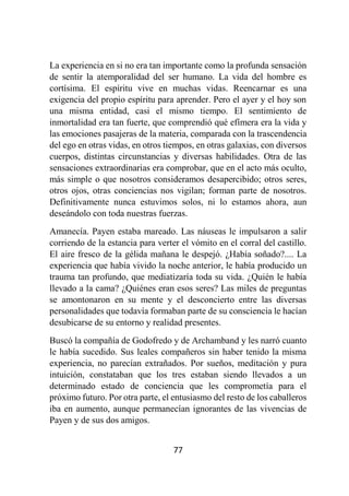 77
La experiencia en si no era tan importante como la profunda sensación
de sentir la atemporalidad del ser humano. La vida del hombre es
cortísima. El espíritu vive en muchas vidas. Reencarnar es una
exigencia del propio espíritu para aprender. Pero el ayer y el hoy son
una misma entidad, casi el mismo tiempo. El sentimiento de
inmortalidad era tan fuerte, que comprendió qué efímera era la vida y
las emociones pasajeras de la materia, comparada con la trascendencia
del ego en otras vidas, en otros tiempos, en otras galaxias, con diversos
cuerpos, distintas circunstancias y diversas habilidades. Otra de las
sensaciones extraordinarias era comprobar, que en el acto más oculto,
más simple o que nosotros consideramos desapercibido; otros seres,
otros ojos, otras conciencias nos vigilan; forman parte de nosotros.
Definitivamente nunca estuvimos solos, ni lo estamos ahora, aun
deseándolo con toda nuestras fuerzas.
Amanecía. Payen estaba mareado. Las náuseas le impulsaron a salir
corriendo de la estancia para verter el vómito en el corral del castillo.
El aire fresco de la gélida mañana le despejó. ¿Había soñado?.... La
experiencia que había vivido la noche anterior, le había producido un
trauma tan profundo, que mediatizaría toda su vida. ¿Quién le había
llevado a la cama? ¿Quiénes eran esos seres? Las miles de preguntas
se amontonaron en su mente y el desconcierto entre las diversas
personalidades que todavía formaban parte de su consciencia le hacían
desubicarse de su entorno y realidad presentes.
Buscó la compañía de Godofredo y de Archamband y les narró cuanto
le había sucedido. Sus leales compañeros sin haber tenido la misma
experiencia, no parecían extrañados. Por sueños, meditación y pura
intuición, constataban que los tres estaban siendo llevados a un
determinado estado de conciencia que les comprometía para el
próximo futuro. Por otra parte, el entusiasmo del resto de los caballeros
iba en aumento, aunque permanecían ignorantes de las vivencias de
Payen y de sus dos amigos.
 