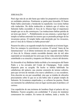 78
JERUSALÉN
Pasó algo más de un año hasta que todos los preparativos culminaron
en realidades prácticas. Finalmente se partía para Jerusalén. El Santo
Padre había autorizado y bendecido la expedición. Los textos habían
sido traducidos. De dicha traducción se deducía que el mítico rey
Salomón había escondido el Arca de la Alianza bajo el majestuoso
templo que en su día construyera. Las traducciones habían partido de
un texto que decía “... Probablemente en una estancia, o gruta bajo el
templo se habían enterrado los tesoros que se pretendía proteger de las
invasiones persas. El templo había sido destruido por los invasores,
pero el Arca de la Alianza se había preservado”.
Pasaron los años y un segundo templo fue levantado en el mismo lugar.
Pero los romanos lo convirtieron en cenizas. El actual “muro de las
lamentaciones” es el último testimonio de este segundo templo. Pero
el Arca de la Alianza estaría escondida durante más de mil años
esperando ser rescatada por los seres que en las vidas anteriores habían
contribuido a su creación y trasporte con Moisés, a través del desierto.
En Jerusalén el rey Balduino había recibido a los mensajeros del Santo
Padre y a los enviados del Conde de Champagne. Todo estaba
dispuesto para su acogida. De hecho se habían habilitado las
caballerizas del palacio; una enorme extensión de terreno cubierto,
para que sirviera de morada a los nueve caballeros y a sus escuderos.
Esta elección no era por casualidad, sino que se trataba de ubicarles
precisamente sobre lo que en su día había sido el propio templo de
Salomón. Se levantaron empalizadas y se sellaron las puertas. Desde
ese momento las caballerizas eran un lugar secreto para el profano y el
curioso.
Una expedición de una treintena de hombres llegó al palacio del rey
Balduino. Fueron acogidos con cordialidad. Y al poco de instalarse
comenzaron los sondeos. En turnos de mañana, tarde y noche. En
 