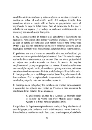 79
cuadrillas de tres caballeros y seis escuderos, se cavaba centímetro a
centímetro sobre el endurecido suelo del antiguo templo. Los
escuderos ajenos a cuanto allí se hacía, se preguntaban sobre el
significado de aquella febril tarea. Pero el juramento de los nueve
caballeros era sagrado y el trabajo se realizaba metódicamente, en
silencio y con una absoluta disciplina.
El rey Balduino recibía en palacio a los caballeros y frecuentaba sus
reuniones. Para acallar a los nobles y capitanes cruzados, corrió la voz
de que se trataba de caballeros que habían venido para formar una
Orden y que estaban habilitando el palacio y tomando contacto con el
lugar, para combatir a los musulmanes, defendiendo los lugares santos.
El problema no era el cavar en extensión sino en profundidad. ¿A
cuántos metros de profundidad podría estar el Arca? Se estableció que
serían de diez a doce metros por sondeo. Una vez a esta profundidad
se bajaba una piedra redonda en forma de muela. Se mojaba
ampliamente el pozo y se golpeaba con mazas. Si estaban sobre una
cueva o algún espacio vacío, el sonido era opaco y resonante, mientras
que si sonaba de una manera distinta, se deducía que allí no había nada.
El tiempo pasaba, en la medida que crecían los callos y el cansancio de
los caballeros. Pero la explanada del templo tenía cerca de mil metros
cuadrados y aquella tarea era sin duda extenuante.
El domingo no se trabajaba y los caballeros se reunían para conversar
y contrastar las noticias que venían de Francia o para comentar la
incidencia de las batallas de los cruzados.
- Si encontramos el Arca de la Alianza; yo prometo hacer
el camino de vuelta que trajo Moisés desde Egipto.
Quiero ir al Sinaí para dar gracias a Dios.
Las palabras de Payen no sorprendieron a nadie; al fin y al cabo era el
raro del grupo y sin duda esta era la enésima rareza que se le ocurría.
Los caballeros se echaron a reír. Pero como era de esperar, Godofredo
 