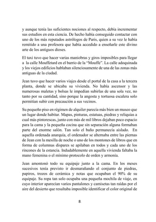 8
y aunque tenía las suficientes nociones al respecto, debía incrementar
sus estudios en esta ciencia. De hecho había conseguido contactar con
uno de los más reputados astrólogos de Paris, quien a su vez le había
remitido a una profesora que había accedido a enseñarle este divino
arte de los antiguos dioses.
El taxi tuvo que hacer varias maniobras y giros imposibles para llegar
a la calle Mouffetard en el barrio de la “Mouffe”. La calle adoquinada
y los viejos edificios hablaban silenciosamente de una de las zonas más
antiguas de la ciudad.
Jean tuvo que hacer varios viajes desde el portal de la casa a la tercera
planta, donde se ubicaba su vivienda. No había ascensor y las
numerosas maletas y bolsas le impedían subirlas de una sola vez, no
tanto por su cantidad, sino porque la angosta y tortuosa escalera solo
permitían subir con precaución a sus vecinos.
Su pequeño piso en régimen de alquiler parecía más bien un museo que
un lugar donde habitar. Mapas, pinturas, estatuas, piedras y reliquias a
cual más pintorescas, junto con más de mil libros dejaban poco espacio
para la cama y la pequeña cocina que sin separación alguna formaban
parte del enorme salón. Tan solo el baño permanecía aislado. En
aquella ordenada anarquía, el ordenador se alternaba entre las piernas
de Jean con la mesilla de noche o uno de los montones de libros que en
forma de columnas dispares se apilaban en todos y cada uno de los
rincones de la estancia. Indudablemente en aquella vivienda faltaba la
mano femenina o el mínimo protocolo de orden y armonía.
Jean amontonó todo su equipaje junto a la cama. En los meses
sucesivos tenía previsto ir desmarañando el conjunto de piedras,
papiros, trozos de cerámica y notas que ocupaban el 90% de su
equipaje. Su ropa tan solo ocupaba una pequeña mochila de viaje, en
cuyo interior aparecían varios pantalones y camisetas tan raídas por el
aire del desierto que resultaba imposible identificar el color original de
 