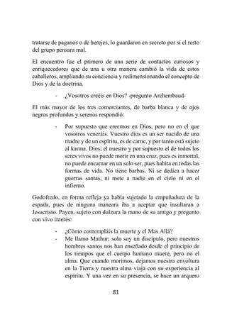 81
tratarse de paganos o de herejes, lo guardaron en secreto por si el resto
del grupo pensara mal.
El encuentro fue el primero de una serie de contactos curiosos y
enriquecedores que de una u otra manera cambió la vida de estos
caballeros, ampliando su conciencia y redimensionando el concepto de
Dios y de la doctrina.
- ¿Vosotros creéis en Dios? -pregunto Archembaud-
El más mayor de los tres comerciantes, de barba blanca y de ojos
negros profundos y serenos respondió:
- Por supuesto que creemos en Dios, pero no en el que
vosotros veneráis. Vuestro dios es un ser nacido de una
madre y de un espíritu, es de carne, y por tanto está sujeto
al karma. Dios; el nuestro y por supuesto el de todos los
seres vivos no puede morir en una cruz, pues es inmortal,
no puede encarnar en un solo ser, pues habita en todas las
formas de vida. No tiene barbas. Ni se dedica a hacer
guerras santas, ni mete a nadie en el cielo ni en el
infierno.
Godofredo, en forma refleja ya había sujetado la empuñadura de la
espada, pues de ninguna maneara iba a aceptar que insultaran a
Jesucristo. Payen, sujeto con dulzura la mano de su amigo y pregunto
con vivo interés:
- ¿Cómo contempláis la muerte y el Mas Allá?
- Me llamo Mathur; solo soy un discípulo, pero nuestros
hombres santos nos han enseñado desde el principio de
los tiempos que el cuerpo humano muere, pero no el
alma. Que cuando morimos, dejamos nuestra envoltura
en la Tierra y nuestra alma viaja con su experiencia al
espíritu. Y una vez en su presencia, se hace un arquero
 