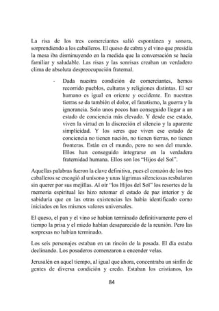 84
La risa de los tres comerciantes salió espontánea y sonora,
sorprendiendo a los caballeros. El queso de cabra y el vino que presidía
la mesa iba disminuyendo en la medida que la conversación se hacía
familiar y saludable. Las risas y las sonrisas creaban un verdadero
clima de absoluta despreocupación fraternal.
- Dada nuestra condición de comerciantes, hemos
recorrido pueblos, culturas y religiones distintas. El ser
humano es igual en oriente y occidente. En nuestras
tierras se da también el dolor, el fanatismo, la guerra y la
ignorancia. Solo unos pocos han conseguido llegar a un
estado de conciencia más elevado. Y desde ese estado,
viven la virtud en la discreción el silencio y la aparente
simplicidad. Y los seres que viven ese estado de
conciencia no tienen nación, no tienen tierras, no tienen
fronteras. Están en el mundo, pero no son del mundo.
Ellos han conseguido integrarse en la verdadera
fraternidad humana. Ellos son los “Hijos del Sol”.
Aquellas palabras fueron la clave definitiva, pues el corazón de los tres
caballeros se encogió al unísono y unas lágrimas silenciosas resbalaron
sin querer por sus mejillas. Al oír “los Hijos del Sol” los resortes de la
memoria espiritual les hizo retomar el estado de paz interior y de
sabiduría que en las otras existencias les había identificado como
iniciados en los mismos valores universales.
El queso, el pan y el vino se habían terminado definitivamente pero el
tiempo la prisa y el miedo habían desaparecido de la reunión. Pero las
sorpresas no habían terminado.
Los seis personajes estaban en un rincón de la posada. El día estaba
declinando. Los posaderos comenzaron a encender velas.
Jerusalén en aquel tiempo, al igual que ahora, concentraba un sinfín de
gentes de diversa condición y credo. Estaban los cristianos, los
 