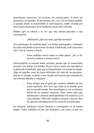 85
musulmanes conversos, los esclavos, los comerciantes, el clero, los
desertores, los heridos, las prostitutas, etc., etc., En la misma medida,
la posada donde se desarrollaba la conversación, estaba visitada por
otros tantos personajes de la condición social antes referida.
Mathur giró la cabeza a la vez que una sonrisa precedía a una
exclamación:
- ¡Mohamed! ¿Qué tal estas, querido hermano?
Tres personajes de mediana edad, con barbas puntiagudas y turbantes
de color azul pálido se acercaron a la mesa. Godofredo, el de reacciones
más vivas le susurró a Payen:
- Estos malditos moros están en todas partes. ¿No se les
ocurrirá sentarse a nuestra mesa?
Efectivamente el cruzado había acertado, puesto que el comerciante
arrastró a los árabes a la tertulia. Payen volvió a tocar con suavidad en
la pierna de Godofredo, para que se tranquilizará y no sacara la espada.
Algo en aquellos seres les hacía diferentes del resto de los presentes.
Quizás su mirada, su porte o una extraña aristocracia que emanaba de
sus sonrisas plácidas y relajadas.
- Estos amigos son al igual que vosotros soldados de una
causa espiritual. Son seres que están en el mundo, pero
que no son del mundo. Son musulmanes y a la vez herejes
dentro de sus propias creencias. Hace varios años que
mantenemos contacto participándonos los misterios y el
conocimiento. Ellos han viajado a mi país y fueron ellos
los que nos introdujeron en las cortes de sus príncipes.
Se sentaron, hablaron, rieron, lloraron y comulgaron en la misma
utopía. Todos luchaban no por sus príncipes o sus reyes, ni por sus
 