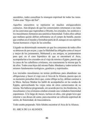86
sacerdotes, todos concebían la sinarquía espiritual de todas las razas.
Todos eran “Hijos del Sol”.
Aquellos encuentros se repitieron en muchos enriquecedores
contactos. Aún después de que los comerciantes retornaran a sus rutas
en las caravanas que regresaban a Oriente, los cruzados, los asiáticos y
los musulmanes formaron una auténtica fraternidad. Todos ellos sabían
que mañana quizás debían enfrentarse en el campo de batalla, puesto
que estaban en el mundo y formaban parte de él, aunque en sus espíritus
fueran hermanos e hijos de las estrellas.
Llegado un determinado momento en que los corazones de todos ellos
se abrieron de par en par, y que la fidelidad les obligaba como el mayor
y mejor de los juramentos, Mohamed y sus amigos, se juramentaron
para que; en el caso hipotético de que se encontrará el Arca,
acompañarían a los cruzados en el viaje de retorno a Egipto, puesto que
la causa de los caballeros cristianos, era exactamente la misma que la
de ellos. Todos eran hijos del mismo Padre Abraham y todos tenían los
mismos fundamentos teológicos, genéticos y espirituales.
Los iniciados musulmanes no tenían problemas para abandonar sus
obligaciones y hacer el viaje con el Arca de la Alianza, puesto que en
su momento pensaban decir que, como obliga su ley, debían caminar a
la Meca. Incluso Mathur les habló de acompañarles en las sendas de
Egipto, aprovechando las viejas rutas de otros comerciantes de su
misma. Sin haberse programado, sin acuerdo previo, los hinduistas, los
musulmanes y los cristianos estaban creando una verdadera fraternidad
espontanea. A lo largo de meses, incluso en años, este grupo tuvo que
enterrar a sus dioses de carne, para encontrar un vehículo espiritual de
unión, de fraternidad, de trascendencia.
Todo estaba preparado. Solo faltaba encontrar el Arca de la Alianza.
EL ARCA DE LA ALIANZA
 
