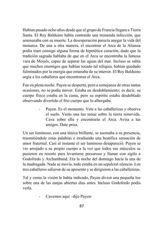 87
Habían pasado ocho años desde que el grupo de Francia llegara a Tierra
Santa. El Rey Balduino había contraído una tremenda infección, que
amenazaba con su muerte. La desesperación parecía anegar la vida del
monarca. De una u otra manera, el encontrar el Arca de la Alianza
podía traer consigo alguna forma de hipotética curación, dado que la
tradición sagrada hablaba de que en el Arca se encontraba la famosa
vara de Moisés, capaz de separar las aguas del mar. Incluso se sabía
que muchos enemigos que habían tocado tal reliquia, habían quedado
fulminados por la energía que emanaba de su interior. El Rey Balduino
urgía a los caballeros que encontraran el Arca.
Fue en plena noche. Payen se despertó, pero a semejanza de otras tantas
ocasiones, no se podía mover. Estaba en desdoblamiento; es decir, su
cuerpo físico estaba en la cama, pero su espíritu estaba desdoblado
observando divertido el frio cuerpo que lo albergaba.
- Payen. Es el momento. Vete a las caballerizas y observa
el suelo. Verás una luz tenue sobre la tierra removida.
Cava sobre ella y encontrarás el Arca. Avisa a tus
amigos. Date prisa.
Un ser luminoso, con una túnica brillante, se asomaba a su presencia,
trasmitiéndole estas palabras e irradiando una beatífica sensación de
amor fraternal. Casi al instante el ser luminoso desapareció. Payen se
vio arrojado a su propio cuerpo a la vez que todos sus músculos se
pusieron en resorte para levantarse presuroso y llamar con sigilo a
Godofredo y Archamband. Era la noche del domingo hacia la una de
la madrugada. Nada se movía, todo estaba en un sepulcral silencio. Los
tres caballeros salieron de su aposento y se dirigieron a las caballerizas.
Tal y como la visión le había indicado, Payen divisó una pequeña luz
sobre una de las zanjas abiertas días antes. Incluso Godofredo podía
verla.
- Cavemos aquí –dijo Payen-
 