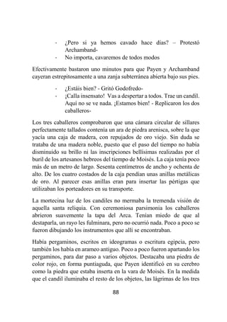 88
- ¿Pero si ya hemos cavado hace días? – Protestó
Archamband-
- No importa, cavaremos de todos modos
Efectivamente bastaron uno minutos para que Payen y Archamband
cayeran estrepitosamente a una zanja subterránea abierta bajo sus pies.
- ¿Estáis bien? - Gritó Godofredo-
- ¡Calla insensato! Vas a despertar a todos. Trae un candil.
Aquí no se ve nada. ¡Estamos bien! - Replicaron los dos
caballeros-
Los tres caballeros comprobaron que una cámara circular de sillares
perfectamente tallados contenía un ara de piedra arenisca, sobre la que
yacía una caja de madera, con repujados de oro viejo. Sin duda se
trataba de una madera noble, puesto que el paso del tiempo no había
disminuido su brillo ni las inscripciones bellísimas realizadas por el
buril de los artesanos hebreos del tiempo de Moisés. La caja tenía poco
más de un metro de largo. Sesenta centímetros de ancho y ochenta de
alto. De los cuatro costados de la caja pendían unas anillas metálicas
de oro. Al parecer esas anillas eran para insertar las pértigas que
utilizaban los porteadores en su transporte.
La mortecina luz de los candiles no mermaba la tremenda visión de
aquella santa reliquia. Con ceremoniosa parsimonia los caballeros
abrieron suavemente la tapa del Arca. Tenían miedo de que al
destaparla, un rayo les fulminara, pero no ocurrió nada. Poco a poco se
fueron dibujando los instrumentos que allí se encontraban.
Había pergaminos, escritos en ideogramas o escritura egipcia, pero
también los había en arameo antiguo. Poco a poco fueron apartando los
pergaminos, para dar paso a varios objetos. Destacaba una piedra de
color rojo, en forma puntiaguda, que Payen identificó en su cerebro
como la piedra que estaba inserta en la vara de Moisés. En la medida
que el candil iluminaba el resto de los objetos, las lágrimas de los tres
 