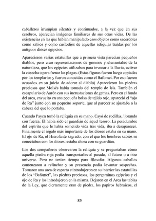 89
caballeros irrumpían silentes y continuados, a la vez que en sus
cerebros, aparecían imágenes familiares de sus otras vidas. De las
existencias en las que habían manipulado esos objetos como sacerdotes
como sabios y como custodios de aquellas reliquias traídas por los
antiguos dioses egipcios.
Aparecieron varias estatuillas que a primera vista parecían pequeños
diablos, pero eran representaciones de gnomos y elementales de la
naturaleza, que los egipcios utilizaban para invocar a la lluvia, activar
la cosecha o para frenar las plagas. (Estas figuras fueron luego copiadas
por los templarios y fueron conocidas como el Bafomet. Por eso fueron
acusados en su juicio de adorar al diablo) Aparecieron las piedras
preciosas que Moisés había tomado del templo de Isis. También el
escapulario de Aarón con sus incrustaciones de gemas. Pero en el fondo
del arca, envuelto en una pequeña bolsa de tejido rojo, apareció el “ojo
de Ra” junto con un pequeño soporte, que al parecer se ajustaba a la
cabeza del que lo portaba.
Cuando Payen tomó la reliquia en su mano. Cayó de rodillas, llorando
con fuerza. Él había sido el guardián de aquel tesoro. La pesadumbre
del espíritu que le había sometido vida tras vida, iba a desaparecer.
Finalmente el regalo más importante de los dioses estaba en su mano.
El ojo de Ra, el Hierofante sagrado, con el que los hombres sabios se
conectaban con los dioses, estaba ahora con su guardián.
Los dos compañeros observaron la reliquia y se preguntaban cómo
aquella piedra roja podía transportarles al pasado, al futuro o a otro
universo. Pero no tenían tiempo para filosofar. Algunos caballos
comenzaron a relinchar y su presencia podía levantar sospechas.
Tomaron una saca de esparto e introdujeron en su interior las estatuillas
de los “Bafomet”, las piedras preciosas, los pergaminos egipcios y el
ojo de Ra y los introdujeron en la misma. Dejaron en el Arca las tablas
de la Ley, que ciertamente eran de piedra, los papiros hebraicos, el
 
