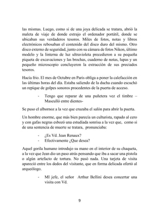 9
las mismas. Luego, como si de una joya delicada se tratara, abrió la
maleta de viaje de donde extrajo el ordenador portátil, donde se
ubicaban sus verdaderos tesoros. Miles de fotos, notas y libros
electrónicos rebosaban el contenido del disco duro del mismo. Otro
disco externo de seguridad, junto con su cámara de fotos Nikon, último
modelo y la linterna de luz ultravioleta precedieron a su pequeña
piqueta de excavaciones y las brochas, cuaderno de notas, lupas y un
pequeño microscopio concluyeron la extracción de sus preciados
tesoros.
Hacía frio. El mes de Octubre en Paris obliga a poner la calefacción en
las últimas horas del día. Estaba saliendo de la ducha cuando escuchó
un repique de golpes sonoros procedentes de la puerta de acceso.
- Tengo que reparar de una puñetera vez el timbre –
Masculló entre dientes-
Se puso el albornoz a la vez que cruzaba el salón para abrir la puerta.
Un hombre enorme, que más bien parecía un culturista, rapado al cero
y con gafas negras esbozó una estudiada sonrisa a la vez que, como si
de una sentencia de muerte se tratara, pronunciaba:
- ¿Es Vd. Jean Renaux?
- Efectivamente ¿Que desea?
Aquel gorila humano introdujo su mano en el interior de su chaqueta,
a la vez que Jean dio un paso atrás pensando que iba a sacar una pistola
o algún artefacto de tortura. No pasó nada. Una tarjeta de visita
apareció entre los dedos del visitante, que en forma delicada ofertó al
arqueólogo.
- MI jefe, el señor Arthur Bellini desea concertar una
visita con Vd.
 