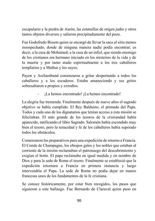 90
escapulario y la piedra de Aarón, las estatuillas de origen judío y otros
tantos objetos diversos y salieron precipitadamente del pozo.
Fue Godofredo Bisson quien se encargó de llevar la saca al sitio menos
insospechado, donde de ninguna manera nadie podía encontrar; es
decir, a la casa de Mohamed; a la casa de un infiel, que siendo enemigo
de los cristianos era hermano iniciado en los misterios de la vida y de
la muerte y por tanto atado espiritualmente a los tres caballeros
templarios y a Mathur y los suyos.
Payen y Archamband comenzaron a gritar despertando a todos los
caballeros y a los escuderos. Estaba amaneciendo y sus gritos
sobresaltaron a propios y extraños.
- ¡La hemos encontrado! ¡La hemos encontrado!
La alegría fue tremenda. Finalmente después de nueve años el sagrado
objetivo se había cumplido. El Rey Balduino, el primado del Papa.
Todos y cada uno de los dignatarios que tenían acceso a esta misión se
felicitaban. El más grande de los tesoros de la cristiandad había
aparecido, ratificando el libro Sagrado. Salomón había escondido muy
bien el tesoro, pero la tenacidad y fe de los caballeros había superado
todos los obstáculos.
Comenzaron los preparativos para una expedición de retorno a Francia.
El Conde de Champagne, los obispos galos y los nobles que estaban al
corriente de la misión reclamaban el patronazgo del descubrimiento y
exigían el botín. El papa reclamaba en igual medida y en nombre de
Dios y para la sede de Roma el tesoro. Finalmente se estableció que la
expedición retornara a Francia en primera instancia y luego
intervendría el Papa. La sede de Roma no podía dejar en manos
francesas unos de los fundamentos de la fe cristiana.
Se conoce históricamente, por estar bien recogidos, los pasos que
siguieron a este hallazgo. Fue Bernardo de Claraval quien puso en
 