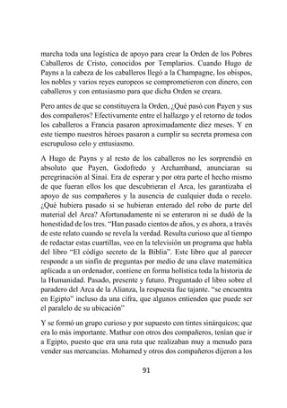 91
marcha toda una logística de apoyo para crear la Orden de los Pobres
Caballeros de Cristo, conocidos por Templarios. Cuando Hugo de
Payns a la cabeza de los caballeros llegó a la Champagne, los obispos,
los nobles y varios reyes europeos se comprometieron con dinero, con
caballeros y con entusiasmo para que dicha Orden se creara.
Pero antes de que se constituyera la Orden, ¿Qué pasó con Payen y sus
dos compañeros? Efectivamente entre el hallazgo y el retorno de todos
los caballeros a Francia pasaron aproximadamente diez meses. Y en
este tiempo nuestros héroes pasaron a cumplir su secreta promesa con
escrupuloso celo y entusiasmo.
A Hugo de Payns y al resto de los caballeros no les sorprendió en
absoluto que Payen, Godofredo y Archamband, anunciaran su
peregrinación al Sinaí. Era de esperar y por otra parte el hecho mismo
de que fueran ellos los que descubrieran el Arca, les garantizaba el
apoyo de sus compañeros y la ausencia de cualquier duda o recelo.
¿Qué hubiera pasado si se hubieran enterado del robo de parte del
material del Arca? Afortunadamente ni se enteraron ni se dudó de la
honestidad de los tres. “Han pasado cientos de años, y es ahora, a través
de este relato cuando se revela la verdad. Resulta curioso que al tiempo
de redactar estas cuartillas, veo en la televisión un programa que habla
del libro “El código secreto de la Biblia”. Este libro que al parecer
responde a un sinfín de preguntas por medio de una clave matemática
aplicada a un ordenador, contiene en forma holística toda la historia de
la Humanidad. Pasado, presente y futuro. Preguntado el libro sobre el
paradero del Arca de la Alianza, la respuesta fue tajante. “se encuentra
en Egipto” incluso da una cifra, que algunos entienden que puede ser
el paralelo de su ubicación”
Y se formó un grupo curioso y por supuesto con tintes sinárquicos; que
era lo más importante. Mathur con otros dos compañeros, tenían que ir
a Egipto, puesto que era una ruta que realizaban muy a menudo para
vender sus mercancías. Mohamed y otros dos compañeros dijeron a los
 