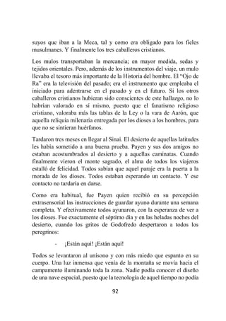 92
suyos que iban a la Meca, tal y como era obligado para los fieles
musulmanes. Y finalmente los tres caballeros cristianos.
Los mulos transportaban la mercancía; en mayor medida, sedas y
tejidos orientales. Pero, además de los instrumentos del viaje, un mulo
llevaba el tesoro más importante de la Historia del hombre. El “Ojo de
Ra” era la televisión del pasado; era el instrumento que empleaba el
iniciado para adentrarse en el pasado y en el futuro. Si los otros
caballeros cristianos hubieran sido conscientes de este hallazgo, no lo
habrían valorado en sí mismo, puesto que el fanatismo religioso
cristiano, valoraba más las tablas de la Ley o la vara de Aarón, que
aquella reliquia milenaria entregada por los dioses a los hombres, para
que no se sintieran huérfanos.
Tardaron tres meses en llegar al Sinaí. El desierto de aquellas latitudes
les había sometido a una buena prueba. Payen y sus dos amigos no
estaban acostumbrados al desierto y a aquellas caminatas. Cuando
finalmente vieron el monte sagrado, el alma de todos los viajeros
estalló de felicidad. Todos sabían que aquel paraje era la puerta a la
morada de los dioses. Todos estaban esperando un contacto. Y ese
contacto no tardaría en darse.
Como era habitual, fue Payen quien recibió en su percepción
extrasensorial las instrucciones de guardar ayuno durante una semana
completa. Y efectivamente todos ayunaron, con la esperanza de ver a
los dioses. Fue exactamente el séptimo día y en las heladas noches del
desierto, cuando los gritos de Godofredo despertaron a todos los
peregrinos:
- ¡Están aquí! ¡Están aquí!
Todos se levantaron al unísono y con más miedo que espanto en su
cuerpo. Una luz inmensa que venía de la montaña se movía hacia el
campamento iluminando toda la zona. Nadie podía conocer el diseño
de una nave espacial, puesto que la tecnología de aquel tiempo no podía
 