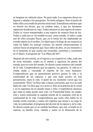 93
ni imaginar un vehículo aéreo. No pasó nada. Los supuestos dioses no
bajaron a saludar a los peregrinos. No hubo milagros. Pero el pecho de
todos ellos casi estalla de presión emocional. Entendieron entonces que
su misión era divina, que no estaban solos, y que los hermanos
superiores bendecían su viaje. Todos entraron en una especie de trance.
Todos se vieron transportados a una especie de estancia llena de luz.
Todos y cada uno se vio tendido en una cama extraña. A todos y cada
uno de ellos (excepto Payen, que ya lo tenía) les fue implantado un
extraño objeto en el cerebro. Un objeto que a lo largo de sus respectivas
vidas les habló, les entregó visiones, les mostró silenciosamente el
camino hacia un programa que; hace miles de años, en ese momento y
en el momento en que cuento mis recuerdos, constituye y constituirá
en el futuro: el programa de “Los Hijos del Sol”.
Después de esta misión, en el regreso a sus respectivas vidas, cada uno
de estos iniciados, estaba en el mundo y siguieron las pautas del
mundo, pero no eran del mundo. Se dieron cuenta entonces del sentido
de la vida. Comprendieron que los pájaros, los gnomos, la vida en si
estaba atada y vinculada al espíritu de los seres humanos.
Comprendieron que un pensamiento positivo genera la vida y la
continuidad de las especies y que una mala acción, un mal
pensamiento, mata la vida. A partir de ese momento vieron que era
exactamente “Dios” un Dios más o menos consciente, que vive en cada
hálito de vida. Un Dios que vive activo y feliz en la práctica de la virtud
y en la esperanza de un mundo mejor y feliz. Comprobaron entonces
que nada ni nadie puede estar solo. La Fraternidad Solar, ha estado,
está y estará realizando la sagrada misión de la sinarquía vital de la
continuidad de la vida. Comprendieron que como ellos había en el
mundo ciento cuarenta y cuatro mil espíritus que tienen a su cargo la
vida, la continuidad, el programa del devenir de la especie y de la vida.
Se dieron cuenta que ya no estaban huérfanos, que aun viviendo en la
materia, su familia vivía, vibraba y sentía en la dimensión de la
 