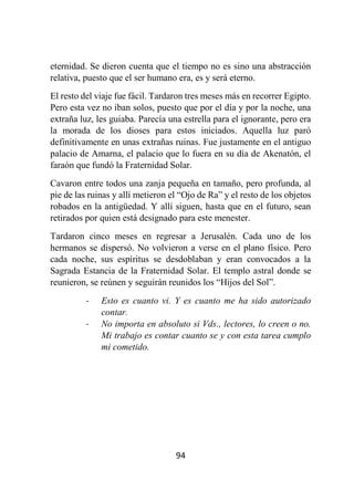 94
eternidad. Se dieron cuenta que el tiempo no es sino una abstracción
relativa, puesto que el ser humano era, es y será eterno.
El resto del viaje fue fácil. Tardaron tres meses más en recorrer Egipto.
Pero esta vez no iban solos, puesto que por el día y por la noche, una
extraña luz, les guiaba. Parecía una estrella para el ignorante, pero era
la morada de los dioses para estos iniciados. Aquella luz paró
definitivamente en unas extrañas ruinas. Fue justamente en el antiguo
palacio de Amarna, el palacio que lo fuera en su día de Akenatón, el
faraón que fundó la Fraternidad Solar.
Cavaron entre todos una zanja pequeña en tamaño, pero profunda, al
pie de las ruinas y allí metieron el “Ojo de Ra” y el resto de los objetos
robados en la antigüedad. Y allí siguen, hasta que en el futuro, sean
retirados por quien está designado para este menester.
Tardaron cinco meses en regresar a Jerusalén. Cada uno de los
hermanos se dispersó. No volvieron a verse en el plano físico. Pero
cada noche, sus espíritus se desdoblaban y eran convocados a la
Sagrada Estancia de la Fraternidad Solar. El templo astral donde se
reunieron, se reúnen y seguirán reunidos los “Hijos del Sol”.
- Esto es cuanto vi. Y es cuanto me ha sido autorizado
contar.
- No importa en absoluto si Vds., lectores, lo creen o no.
Mi trabajo es contar cuanto se y con esta tarea cumplo
mi cometido.
 