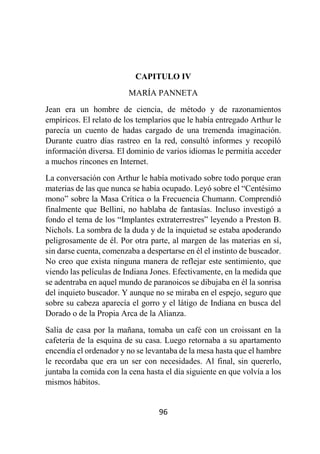 96
CAPITULO IV
MARÍA PANNETA
Jean era un hombre de ciencia, de método y de razonamientos
empíricos. El relato de los templarios que le había entregado Arthur le
parecía un cuento de hadas cargado de una tremenda imaginación.
Durante cuatro días rastreo en la red, consultó informes y recopiló
información diversa. El dominio de varios idiomas le permitía acceder
a muchos rincones en Internet.
La conversación con Arthur le había motivado sobre todo porque eran
materias de las que nunca se había ocupado. Leyó sobre el “Centésimo
mono” sobre la Masa Crítica o la Frecuencia Chumann. Comprendió
finalmente que Bellini, no hablaba de fantasías. Incluso investigó a
fondo el tema de los “Implantes extraterrestres” leyendo a Preston B.
Nichols. La sombra de la duda y de la inquietud se estaba apoderando
peligrosamente de él. Por otra parte, al margen de las materias en sí,
sin darse cuenta, comenzaba a despertarse en él el instinto de buscador.
No creo que exista ninguna manera de reflejar este sentimiento, que
viendo las películas de Indiana Jones. Efectivamente, en la medida que
se adentraba en aquel mundo de paranoicos se dibujaba en él la sonrisa
del inquieto buscador. Y aunque no se miraba en el espejo, seguro que
sobre su cabeza aparecía el gorro y el látigo de Indiana en busca del
Dorado o de la Propia Arca de la Alianza.
Salía de casa por la mañana, tomaba un café con un croissant en la
cafetería de la esquina de su casa. Luego retornaba a su apartamento
encendía el ordenador y no se levantaba de la mesa hasta que el hambre
le recordaba que era un ser con necesidades. Al final, sin quererlo,
juntaba la comida con la cena hasta el día siguiente en que volvía a los
mismos hábitos.
 