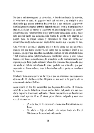 98
No era el mismo trayecto de otros días. A los diez minutos de marcha,
el vehículo se paró. El gigante bajó del mismo y se dirigió a una
floristería que estaba enfrente. Pasaron dos o tres minutos. Al parecer
había algún desacuerdo entre la dependienta del local y el empleado de
Bellini. Movían las manos y la cabeza en gestos respectivos de duda y
desaprobación. Finalmente la mujer entró en la tienda para salir al poco
rato con un tiesto que contenía una planta. El gorila hizo ademán de
pagar, pero la mujer airada y moviendo la boca en forma de
desaprobación le indicó con el gesto de las manos que le dejara en paz.
Una vez en el coche, el gigante puso el tiesto entre sus dos enormes
manos con un mimo excesivo, no tanto por su supuesto amor a las
plantas, sino porque aquellas caléndulas estaban en una absoluta ruina
vital. Cuatro o cinco pétalos todavía se mantenían unidos a unas ramas
lacias, con tintes amarillentos de abandono o de contaminación por
alguna plaga. Jean podía entender ahora los gestos de la empleada, que
sin duda se habría extrañado de aquel pedido tan anómalo, que por
supuesto no deseo cobrar, pues le había ahorrado el gesto de tirarlas a
la basura.
El chofer tuvo que esperar en la verja a que un mercedes negro pasara
delante de él. Ambos coches llegaron al unísono a la puerta de la
mansión de Arthur Bellini.
Jean reparó en los dos ocupantes que bajaron del coche. El primero
salió de la puerta delantera, miró a ambos lados del jardín a la vez que
abría la puerta trasera del vehículo. El otro ocupante era un hombre de
cierta edad, quizás 60 o 65 años, pelo blanco, delgado y con una
excelente sonrisa.
- ¡A este tío yo le conozco! –Comentó descuidadamente
Jean-
- Sin duda – Dijo el chofer, sin mirar hacia él- Es el
Ministro de Industria de Alemania.
 