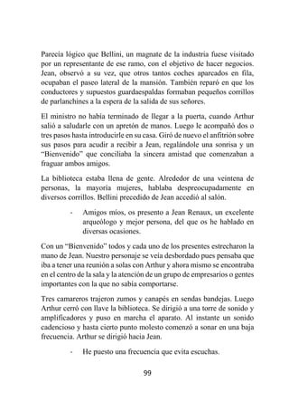 99
Parecía lógico que Bellini, un magnate de la industria fuese visitado
por un representante de ese ramo, con el objetivo de hacer negocios.
Jean, observó a su vez, que otros tantos coches aparcados en fila,
ocupaban el paseo lateral de la mansión. También reparó en que los
conductores y supuestos guardaespaldas formaban pequeños corrillos
de parlanchines a la espera de la salida de sus señores.
El ministro no había terminado de llegar a la puerta, cuando Arthur
salió a saludarle con un apretón de manos. Luego le acompañó dos o
tres pasos hasta introducirle en su casa. Giró de nuevo el anfitrión sobre
sus pasos para acudir a recibir a Jean, regalándole una sonrisa y un
“Bienvenido” que conciliaba la sincera amistad que comenzaban a
fraguar ambos amigos.
La biblioteca estaba llena de gente. Alrededor de una veintena de
personas, la mayoría mujeres, hablaba despreocupadamente en
diversos corrillos. Bellini precedido de Jean accedió al salón.
- Amigos míos, os presento a Jean Renaux, un excelente
arqueólogo y mejor persona, del que os he hablado en
diversas ocasiones.
Con un “Bienvenido” todos y cada uno de los presentes estrecharon la
mano de Jean. Nuestro personaje se veía desbordado pues pensaba que
iba a tener una reunión a solas con Arthur y ahora mismo se encontraba
en el centro de la sala y la atención de un grupo de empresarios o gentes
importantes con la que no sabía comportarse.
Tres camareros trajeron zumos y canapés en sendas bandejas. Luego
Arthur cerró con llave la biblioteca. Se dirigió a una torre de sonido y
amplificadores y puso en marcha el aparato. Al instante un sonido
cadencioso y hasta cierto punto molesto comenzó a sonar en una baja
frecuencia. Arthur se dirigió hacia Jean.
- He puesto una frecuencia que evita escuchas.
 