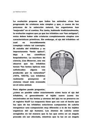 por Matthew Vanhorn




La evolución propone que todos los animales vivos han
progresado de criaturas más simples y que, a causa de los
procesos        de       la        selección      natural,   los   organismos   han
“mejorado” en el camino. Por tanto, hablando tradicionalmente,
la evolución sugiere que ya que los trilobites son “tan antiguos”,
estos deben haber sido criaturas completamente simples con
características primitivas. Sin embargo, el ojo del trilobites—el
cual         es          increíblemente
complejo—refuta tal concepto.
El estudio del trilobites y su
impresionante “lente óptico”,
deja        a          los         científicos
boquiabiertos. La escritora de
ciencia, Lisa Shawver, una vez
observó         que          los     trilobites
tenían “los lentes ópticos más
sofisticados                 alguna        vez
producido por la naturaleza”
(1974, 105:72). Los trilobites
realmente              poseyeron             el
sistema visual más avanzado
en el reino animal.

Pero alguien puede preguntar,
¿cómo es posible saber exactamente cómo lucía el ojo del
trilobites,       si     generalmente             el   tejido   suave   (como   los
encontrados en los lentes y córneas del ojo) no se preserva en
el registro fósil? La respuesta tiene que ver con el hecho que
los ojos de los trilobites estuvieron compuestos de calcita
inorgánica—una composición muy diferente a la de los tejidos
orgánicos del ojo humano. Los átomos de calcita están
arreglados en tal manera que la luz que entra en un ángulo
procede sin ser afectada, mientras que la luz en un ángulo
 