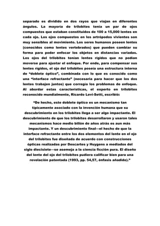 separado es dividido en dos rayos que viajan en diferentes
ángulos.   La   mayoría   de   trilobites   tenía   un   par   de   ojos
compuestos que estaban constituidos de 100 a 15,000 lentes en
cada ojo. Los ojos compuestos en los artrópodos vivientes son
muy sensibles al movimiento. Los seres humanos poseen lentes
(conocidos como lentes vertebrados) que pueden cambiar su
forma para poder enfocar los objetos en distancias variadas.
Los ojos del trilobites tenían lentes rígidos que no podían
moverse para ajustar el enfoque. Por ende, para compensar sus
lentes rígidos, el ojo del trilobites poseía una estructura interna
de “doblete óptico”, combinada con lo que es conocido como
una “interface refractante” (necesaria para hacer que los dos
lentes trabajen juntos) que corregía los problemas de enfoque.
Al abordar estas características, el experto en trilobites
reconocido mundialmente, Ricardo Levi-Setti, escribió:

      “De hecho, este doblete óptico es un mecanismo tan
     típicamente asociado con la invención humana que su
descubrimiento en los trilobites llega a ser algo impactante. El
descubrimiento de que los trilobites desarrollaron y usaron tales
   mecanismos hace medio billón de años atrás es aun más
   impactante. Y un descubrimiento final—el hecho de que la
interface refractante entre los dos elementos del lente en el ojo
   del trilobites fue diseñada de acuerdo con construcciones
  ópticas realizadas por Descartes y Huygens a mediados del
siglo diecisiete—se asemeja a la ciencia ficción pura. El diseño
  del lente del ojo del trilobites pudiera calificar bien para una
    revelación patentada (1993, pp. 54,57, énfasis añadido).”
 