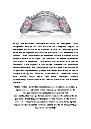 El ojo del trilobites consistía de miles de hexágonos. Esto
aseguraba que la luz que entraba de cualquier ángulo se
refractara en el ojo de la criatura. Había una pequeña pared
entre los hexágonos que evitaba que toda la luz refractada se
mezcle. Tales características permitían que los trilobites vieran
perfectamente en el agua. Los trilobites no tenían problemas
con miopía o previsión. Los objetos que estaban a un pie de
distancia, o los objetos a cien millas, pudieron ser enfocados
simultáneamente. Tal complejidad indicaría que la evolución es
un proceso degenerativo, ya que nada en la Tierra hoy en día se
compara al ojo del trilobites. Considere el comentario sobre
este   mismo    punto     hecho    por   Niles   Eldredge,   famoso
paleontólogo evolucionista del Museo Americano de Historia
Natural.

“Estos lentes—definidos técnicamente como lentes esféricos y
  aplanáticos—optimizan la luz recogida y la formación de la
           imagen mejor que cualquier lente alguna vez
concebido. Nosotros podemos admirarnos justificablemente de
 que estos trilobites, muy temprano en la historia de la Tierra,
 tuvieron el mejor diseño posible de lentes que la física óptica
alguna vez haya podido formular (como citado en Ellis, 2001, p.
                        49, énfasis añadido).”
 