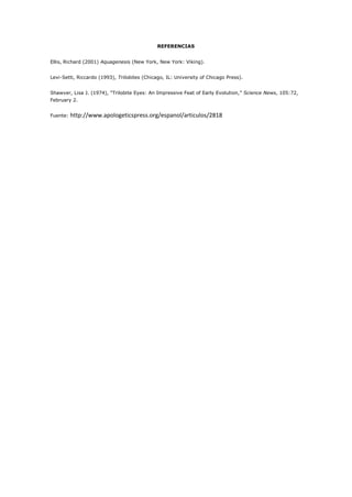 REFERENCIAS


Ellis, Richard (2001) Aquagenesis (New York, New York: Viking).


Levi-Setti, Riccardo (1993), Trilobites (Chicago, IL: University of Chicago Press).


Shawver, Lisa J. (1974), “Trilobite Eyes: An Impressive Feat of Early Evolution,” Science News, 105:72,
February 2.


Fuente:   http://www.apologeticspress.org/espanol/articulos/2818
 