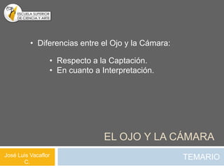 • Diferencias entre el Ojo y la Cámara:

                 • Respecto a la Captación.
                 • En cuanto a Interpretación.




                                EL OJO Y LA CÁMARA
José Luis Vacaflor                                  TEMARIO
       C.
 