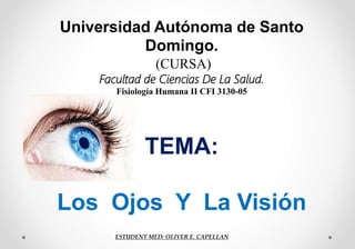 TEMA:
Los Ojos Y La Visión
Universidad Autónoma de Santo
Domingo.
(CURSA)
Facultad de Ciencias De La Salud.
Fisiología Humana II CFI 3130-05
ESTUDENT MED: OLIVER E. CAPELLAN
 