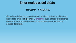 Enfermedades del olfato
• Cuando se habla de esta alteración, se debe aclarar la diferencia
que existe entre la hiposmia y anosmia, pues ambas alteraciones
afectan las estructuras nasales o cerebrales que trasmiten el
sentido del olfato.
HIPOSMIA Y ANOSMIA
 