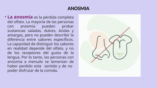ANOSMIA
• La anosmia es la pérdida completa
del olfato. La mayoría de las personas
con anosmia pueden probar
sustancias saladas, dulces, ácidas y
amargas, pero no pueden describir la
diferencia entre sabores específicos.
La capacidad de distinguir los sabores
en realidad depende del olfato, y no
de los receptores del gusto de la
lengua. Por lo tanto, las personas con
anosmia a menudo se lamentan de
haber perdido este sentido y de no
poder disfrutar de la comida.
 